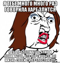 я тебе много много раз говорила харе злится а ты продолжаешь блин и понимаешь, что портишь семье жизнь своей суперзлостью?!!!