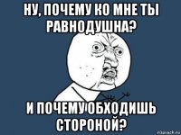 ну, почему ко мне ты равнодушна? и почему обходишь стороной?