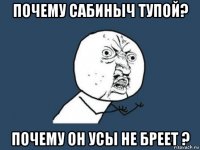 почему сабиныч тупой? почему он усы не бреет ?