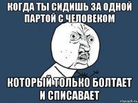 когда ты сидишь за одной партой с человеком который только болтает и списавает