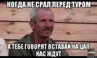 когда не срал перед туром а тебе говорят вставай на цап нас ждут