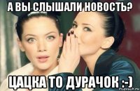 а вы слышали новость? цацка то дурачок :-)