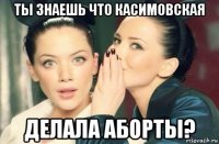 ты знаешь что касимовская делала аборты?