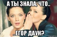 а ты знала, что.. ..егор даун?