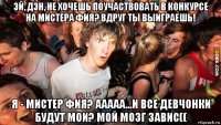 эй, дэн, не хочешь поучаствовать в конкурсе на мистера фия? вдруг ты выиграешь! я - мистер фия? ааааа...и все девчонки будут мои? мой мозг завис((