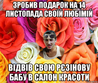 зробив подарок на 14 листопада своїй любімій відвів свою рєзінову бабу в салон красоти