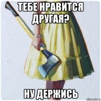 тебе нравится другая? ну держись