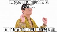 когда учитель по физ-ре сказал, что бегать больше не будем!!!