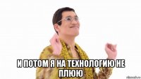  и потом я на технологию не плюю