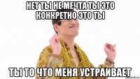 нет ты не мечта ты это конкретно это ты ты то что меня устраивает