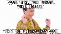 сдал матеку на 5 и не знал а учител говорит * ой молодец ты наш на 5 сдал!