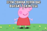 если свинка пеппа вас выебит то хуй тебе 