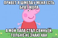 привет я шмепа,у меня есть брат жора а мой папа стал свиньёй, только не знаю как