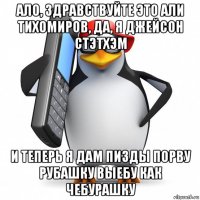 ало, здравствуйте это али тихомиров, да, я джейсон стэтхэм и теперь я дам пизды порву рубашку выебу как чебурашку