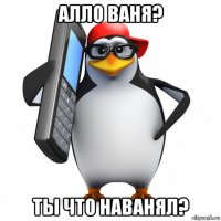 алло ваня? ты что наванял?