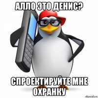 алло это денис? спроектируйте мне охранку