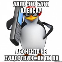 алло это батя алекса? абонента не существует...пи пи пи