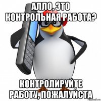 алло, это контрольная работа? контролируйте работу, пожалуйста