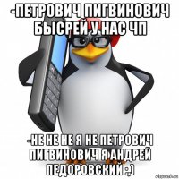 -петрович пигвинович бысрей у нас чп -не не не я не петрович пигвинович я андрей педоровский :,)