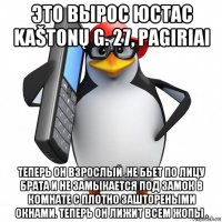 это вырос юстас kaštonų g. 27, pagiriai теперь он взрослый .не бьет по лицу брата и не замыкается под замок в комнате с плотно заштореными окнами. теперь он лижит всем жопы .