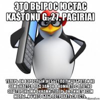 это вырос юстас kaštonų g. 27, pagiriai теперь он взрослый .не бьет по лицу брата и не замыкается под замок в комнате с плотно заштореными окнами. теперь он лижет всем жопы . и у него баба потрахаться есть.