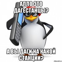 алло это дагестанцы? а вы даги на какой станции?