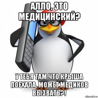 алло, это медицинский? у тебя там что крыша поехала, может медиков вызвать?!