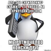 ало ,это скриптонит? скажите что нибудь на скриптонитовском мырптмочвлво конски друг