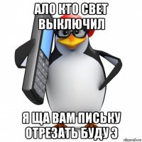 ало кто свет выключил я ща вам письку отрезать буду э