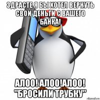 здрасте я бы хотел вернуть свои деньги с вашего банка! алоо! алоо!алоо! "бросили трубку"