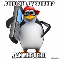 алло это давалака? дай мне денег