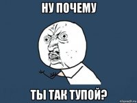 ну почему ты так тупой?