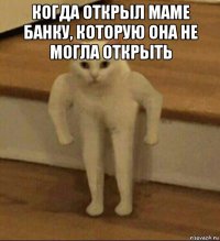 когда открыл маме банку, которую она не могла открыть 