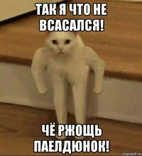 так я что не всасался! чё ржощь паелдюнок!