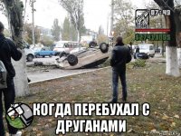  когда перебухал с друганами