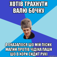 хотів трахнути валю бочку а оказалося шо мій пісик малий протів чідіка паши шо в хори сидит рукі