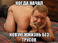 когда начал новую жжизнь без трусов