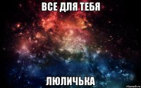 все для тебя люличька