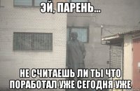  не считаешь ли ты что поработал уже сегодня уже