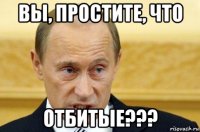 вы, простите, что отбитые???