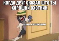 когда друг сказал што ты хороший охотник 