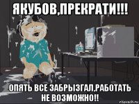 якубов,прекрати!!! опять все забрызгал,работать не возможно!!