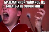 математикой займись же блеать а не звони мне!!! 