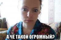  а чё такой огромный?