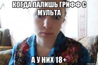 когда палишь грифф с мульта а у них 18+