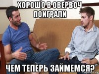 хорошо в овервоч поиграли чем теперь займемся?