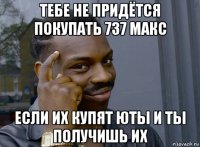 тебе не придётся покупать 737 макс если их купят юты и ты получишь их