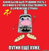 какой бы ни был грудинин, пусть у него много счетов и собственности в буржуйских странах- путин ещё хуже.