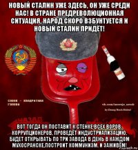 новый сталин уже здесь, он уже среди нас! в стране предреволюционная ситуация, народ скоро взбунтуется и новый сталин придёт! вот тогда он поставит к стенке всех воров, коррупционеров, проведёт индустриализацию, будет открывать по три завода в день в каждом мухосранске,построит коммунизм. и заживём!