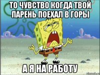 то чувство когда твой парень поехал в горы а я на работу